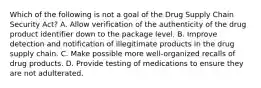 Which of the following is not a goal of the Drug Supply Chain Security Act? A. Allow verification of the authenticity of the drug product identifier down to the package level. B. Improve detection and notification of illegitimate products in the drug supply chain. C. Make possible more well-organized recalls of drug products. D. Provide testing of medications to ensure they are not adulterated.