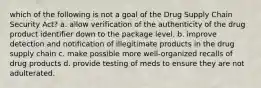 which of the following is not a goal of the Drug Supply Chain Security Act? a. allow verification of the authenticity of the drug product identifier down to the package level. b. improve detection and notification of illegitimate products in the drug supply chain c. make possible more well-organized recalls of drug products d. provide testing of meds to ensure they are not adulterated.