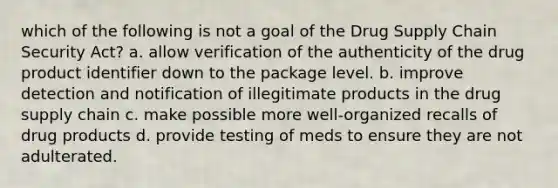 which of the following is not a goal of the Drug Supply Chain Security Act? a. allow verification of the authenticity of the drug product identifier down to the package level. b. improve detection and notification of illegitimate products in the drug supply chain c. make possible more well-organized recalls of drug products d. provide testing of meds to ensure they are not adulterated.