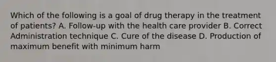 Which of the following is a goal of drug therapy in the treatment of patients? A. Follow-up with the health care provider B. Correct Administration technique C. Cure of the disease D. Production of maximum benefit with minimum harm