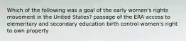 Which of the following was a goal of the early women's rights movement in the United States? passage of the ERA access to elementary and secondary education birth control women's right to own property