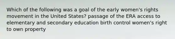 Which of the following was a goal of the early women's rights movement in the United States? passage of the ERA access to elementary and secondary education birth control women's right to own property