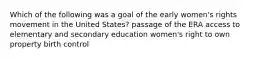 Which of the following was a goal of the early women's rights movement in the United States? passage of the ERA access to elementary and secondary education women's right to own property birth control