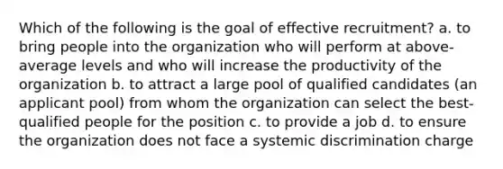 Which of the following is the goal of effective recruitment? a. to bring people into the organization who will perform at above-average levels and who will increase the productivity of the organization b. to attract a large pool of qualified candidates (an applicant pool) from whom the organization can select the best-qualified people for the position c. to provide a job d. to ensure the organization does not face a systemic discrimination charge