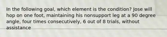 In the following goal, which element is the condition? Jose will hop on one foot, maintaining his nonsupport leg at a 90 degree angle, four times consecutively, 6 out of 8 trials, without assistance