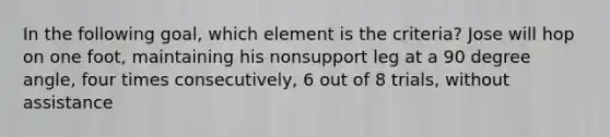 In the following goal, which element is the criteria? Jose will hop on one foot, maintaining his nonsupport leg at a 90 degree angle, four times consecutively, 6 out of 8 trials, without assistance