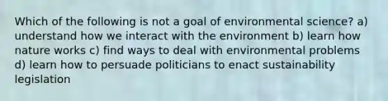 Which of the following is not a goal of environmental science? a) understand how we interact with the environment b) learn how nature works c) find ways to deal with environmental problems d) learn how to persuade politicians to enact sustainability legislation