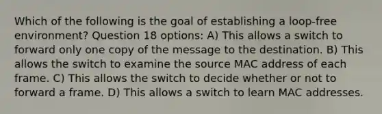 Which of the following is the goal of establishing a loop-free environment? Question 18 options: A) This allows a switch to forward only one copy of the message to the destination. B) This allows the switch to examine the source MAC address of each frame. C) This allows the switch to decide whether or not to forward a frame. D) This allows a switch to learn MAC addresses.