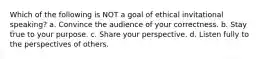 Which of the following is NOT a goal of ethical invitational speaking? a. Convince the audience of your correctness. b. Stay true to your purpose. c. Share your perspective. d. Listen fully to the perspectives of others.