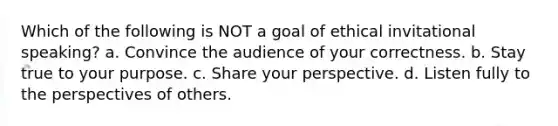 Which of the following is NOT a goal of ethical invitational speaking? a. Convince the audience of your correctness. b. Stay true to your purpose. c. Share your perspective. d. Listen fully to the perspectives of others.