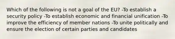 Which of the following is not a goal of the EU? -To establish a security policy -To establish economic and financial unification -To improve the efficiency of member nations -To unite politically and ensure the election of certain parties and candidates