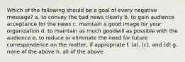 Which of the following should be a goal of every negative message? a. to convey the bad news clearly b. to gain audience acceptance for the news c. maintain a good image for your organization d. to maintain as much goodwill as possible with the audience e. to reduce or eliminate the need for future correspondence on the matter, if appropriate f. (a), (c), and (d) g. none of the above h. all of the above