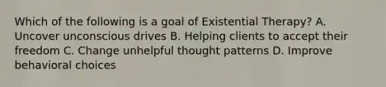 Which of the following is a goal of Existential Therapy? A. Uncover unconscious drives B. Helping clients to accept their freedom C. Change unhelpful thought patterns D. Improve behavioral choices