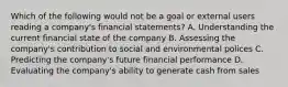 Which of the following would not be a goal or external users reading a company's financial statements? A. Understanding the current financial state of the company B. Assessing the company's contribution to social and environmental polices C. Predicting the company's future financial performance D. Evaluating the company's ability to generate cash from sales