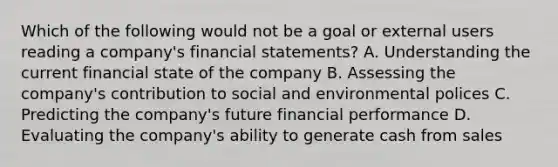 Which of the following would not be a goal or external users reading a company's financial statements? A. Understanding the current financial state of the company B. Assessing the company's contribution to social and environmental polices C. Predicting the company's future financial performance D. Evaluating the company's ability to generate cash from sales