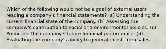 Which of the following would not be a goal of external users reading a company's financial statements? (a) Understanding the current financial state of the company. (b) Assessing the company's contribution to social and environmental policies. (c) Predicting the company's future financial performance. (d) Evaluating the company's ability to generate cash from sales.