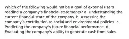 Which of the following would not be a goal of external users reading a company's financial statements? a. Understanding the current financial state of the company. b. Assessing the company's contribution to social and environmental policies. c. Predicting the company's future financial performance. d. Evaluating the company's ability to generate cash from sales.