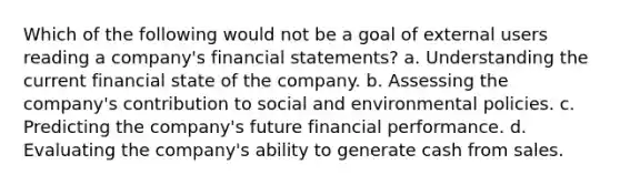 Which of the following would not be a goal of external users reading a company's <a href='https://www.questionai.com/knowledge/kFBJaQCz4b-financial-statements' class='anchor-knowledge'>financial statements</a>? a. Understanding the current financial state of the company. b. Assessing the company's contribution to social and environmental policies. c. Predicting the company's future financial performance. d. Evaluating the company's ability to generate cash from sales.