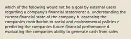 which of the following would not be a goal by external users regarding a company's financial statement? a. understanding the current financial state of the company b. assessing the companies contribution to social and environmental policies c. predicting the companies future financial performance d. evaluating the companies ability to generate cash from sales