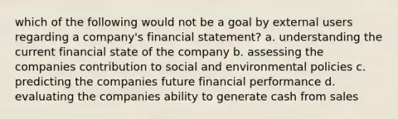 which of the following would not be a goal by external users regarding a company's financial statement? a. understanding the current financial state of the company b. assessing the companies contribution to social and environmental policies c. predicting the companies future financial performance d. evaluating the companies ability to generate cash from sales