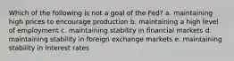 Which of the following is not a goal of the Fed? a. maintaining high prices to encourage production b. maintaining a high level of employment c. maintaining stability in financial markets d. maintaining stability in foreign exchange markets e. maintaining stability in interest rates