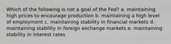 Which of the following is not a goal of the Fed? a. maintaining high prices to encourage production b. maintaining a high level of employment c. maintaining stability in financial markets d. maintaining stability in foreign exchange markets e. maintaining stability in interest rates