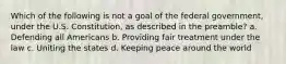 Which of the following is not a goal of the federal government, under the U.S. Constitution, as described in the preamble? a. Defending all Americans b. Providing fair treatment under the law c. Uniting the states d. Keeping peace around the world