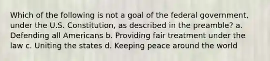 Which of the following is not a goal of the federal government, under the U.S. Constitution, as described in the preamble? a. Defending all Americans b. Providing fair treatment under the law c. Uniting the states d. Keeping peace around the world