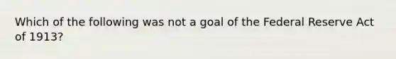 Which of the following was not a goal of the Federal Reserve Act of 1913?