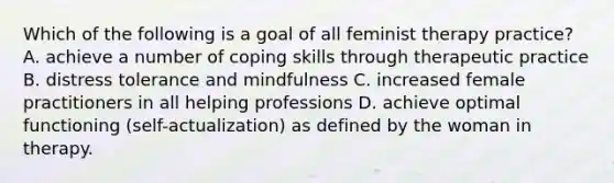 Which of the following is a goal of all feminist therapy practice? A. achieve a number of coping skills through therapeutic practice B. distress tolerance and mindfulness C. increased female practitioners in all helping professions D. achieve optimal functioning (self-actualization) as defined by the woman in therapy.