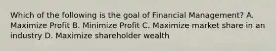 Which of the following is the goal of Financial Management? A. Maximize Profit B. Minimize Profit C. Maximize market share in an industry D. Maximize shareholder wealth