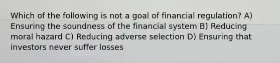 Which of the following is not a goal of financial regulation? A) Ensuring the soundness of the financial system B) Reducing moral hazard C) Reducing adverse selection D) Ensuring that investors never suffer losses