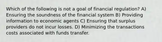 Which of the following is not a goal of financial regulation? A) Ensuring the soundness of the financial system B) Providing information to economic agents C) Ensuring that surplus providers do not incur losses. D) Minimizing the transactions costs associated with funds transfer.