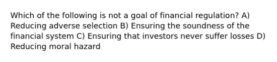 Which of the following is not a goal of financial regulation? A) Reducing adverse selection B) Ensuring the soundness of the financial system C) Ensuring that investors never suffer losses D) Reducing moral hazard