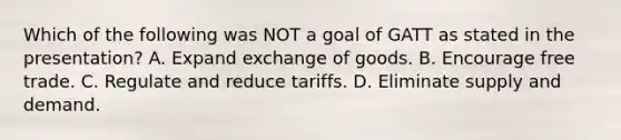 Which of the following was NOT a goal of GATT as stated in the presentation? A. Expand exchange of goods. B. Encourage free trade. C. Regulate and reduce tariffs. D. Eliminate supply and demand.