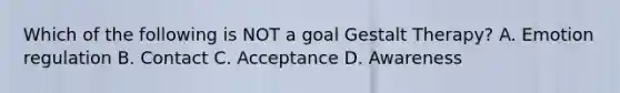 Which of the following is NOT a goal Gestalt Therapy? A. Emotion regulation B. Contact C. Acceptance D. Awareness