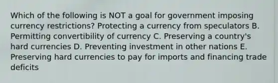 Which of the following is NOT a goal for government imposing currency​ restrictions? Protecting a currency from speculators B. Permitting convertibility of currency C. Preserving a​ country's hard currencies D. Preventing investment in other nations E. Preserving hard currencies to pay for imports and financing trade deficits