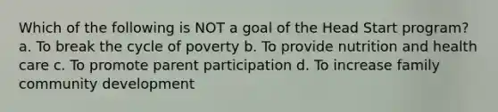 Which of the following is NOT a goal of the Head Start program? a. To break the cycle of poverty b. To provide nutrition and health care c. To promote parent participation d. To increase family community development