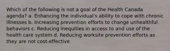 Which of the following is not a goal of the Health Canada agenda? a. Enhancing the individual's ability to cope with chronic illnesses b. Increasing prevention efforts to change unhealthful behaviors c. Reducing inequities in access to and use of the health care system d. Reducing worksite prevention efforts as they are not cost-effective