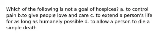 Which of the following is not a goal of hospices? a. to control pain b.to give people love and care c. to extend a person's life for as long as humanely possible d. to allow a person to die a simple death