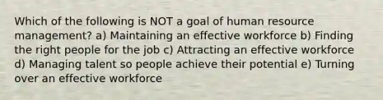 Which of the following is NOT a goal of human resource management? a) Maintaining an effective workforce b) Finding the right people for the job c) Attracting an effective workforce d) Managing talent so people achieve their potential e) Turning over an effective workforce