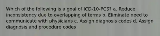 Which of the following is a goal of ICD-10-PCS? a. Reduce inconsistency due to overlapping of terms b. Eliminate need to communicate with physicians c. Assign diagnosis codes d. Assign diagnosis and procedure codes