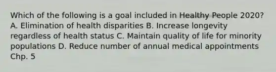 Which of the following is a goal included in Healthy People 2020? A. Elimination of health disparities B. Increase longevity regardless of health status C. Maintain quality of life for minority populations D. Reduce number of annual medical appointments Chp. 5