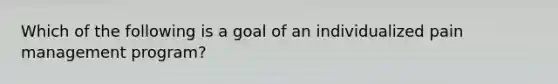 Which of the following is a goal of an individualized pain management program?