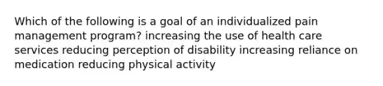 Which of the following is a goal of an individualized pain management program? increasing the use of health care services reducing perception of disability increasing reliance on medication reducing physical activity