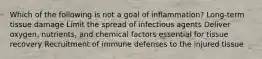 Which of the following is not a goal of inflammation? Long-term tissue damage Limit the spread of infectious agents Deliver oxygen, nutrients, and chemical factors essential for tissue recovery Recruitment of immune defenses to the injured tissue