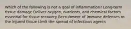 Which of the following is not a goal of inflammation? Long-term tissue damage Deliver oxygen, nutrients, and chemical factors essential for tissue recovery Recruitment of immune defenses to the injured tissue Limit the spread of infectious agents