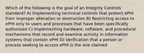 Which of the following is the goal of an Integrity Controls standard? A) Implementing technical controls that protect ePHI from improper alteration or destruction B) Restricting access to ePHI only to users and processes that have been specifically authorized C) Implementing hardware, software, and procedural mechanisms that record and examine activity in information systems that contain ePHI D) Verification that a person or process seeking to access ePHI is the one claimed