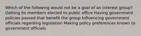 Which of the following would not be a goal of an interest group? Getting its members elected to public office Having government policies passed that benefit the group Influencing government officials regarding legislation Making policy preferences known to government officials