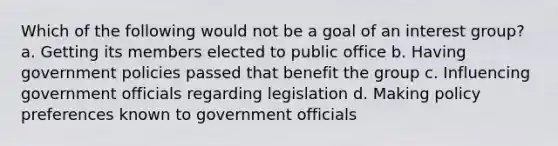 Which of the following would not be a goal of an interest group? a. Getting its members elected to public office b. Having government policies passed that benefit the group c. Influencing government officials regarding legislation d. Making policy preferences known to government officials